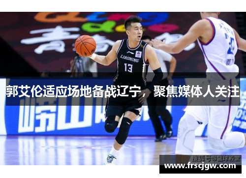 郭艾伦适应场地备战辽宁，聚焦媒体人关注